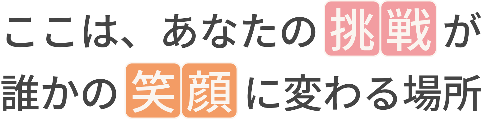 ここは、あなたの挑戦が誰かの笑顔に変わる場所